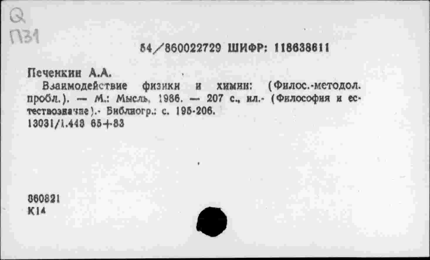 ﻿а пм
»4/860022729 ШИФР: 118638611
Псчеккин А.А.
Взаимодействие физики и химии: (Филос.-методол. пробл.). — М.: Мысль, 1986. — 207 с, ил.- (Философия и ес-тествоэначзе).- Библиогр.; с. 195-206.
13031/1.448 65+83
860821 КМ